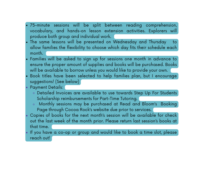 75 minute sessions will be split between reading comprehension vocabulary and hands on lesson extension activities Explorers will produce both group and individual work The same lessons will be presented on Wednesday and Thursday to allow families the flexibility to choose which day fits their schedule each month Families will be asked to sign up for sessions one month in advance to ensure the proper amount of supplies and books will be purchased Books will be available to borrow unless you would like to provide your own Book titles have been selected to help families plan but I encourage suggestions See below Payment Details Detailed Invoices are available to use towards Step Up For Students Scholarship reimbursements for Part Time Tutoring Monthly sessions may be purchased at Read and Bloom s Booking Page through Cocoa Rock s website due prior to services Copies of books for the next month s session will be available for check out the last week of the month prior Please return last session s books at that time If you have a co op or group and would like to book a time slot please reach out